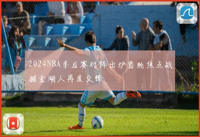 2024NBA季后赛对阵出炉首轮焦点战掘金湖人再度交锋