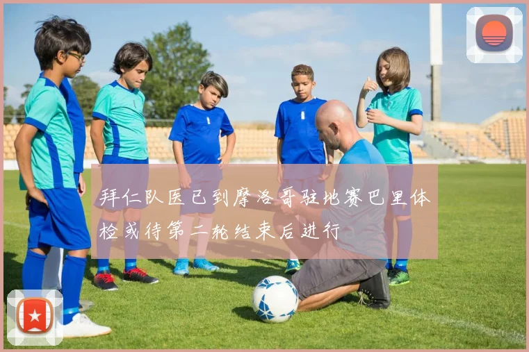 拜仁队医已到摩洛哥驻地赛巴里体检或待第二轮结束后进行